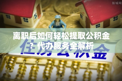 屏南离职后如何轻松提取公积金？代办服务全解析