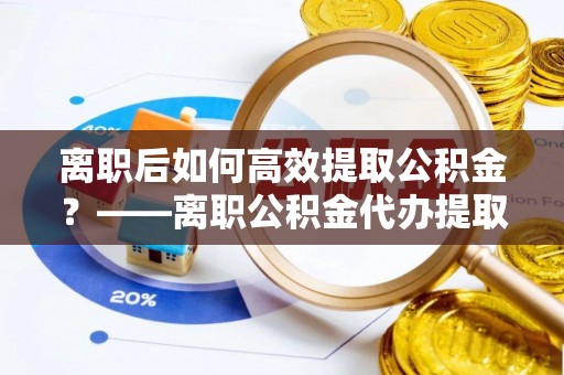 屏南离职后如何高效提取公积金？——离职公积金代办提取全流程解析