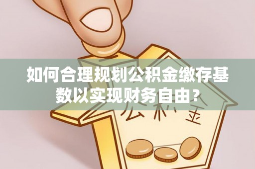 屏南如何合理规划公积金缴存基数以实现财务自由？