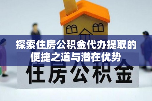 屏南探索住房公积金代办提取的便捷之道与潜在优势