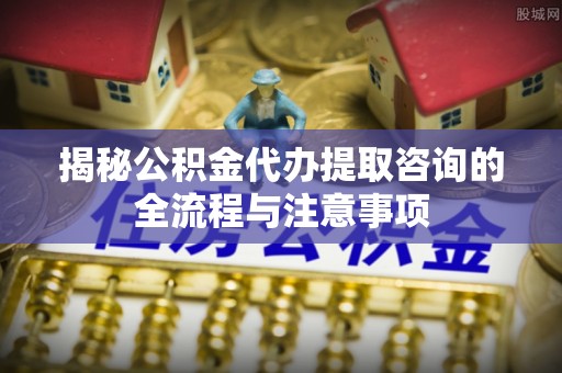 屏南揭秘公积金代办提取咨询的全流程与注意事项