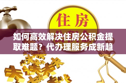 屏南如何高效解决住房公积金提取难题？代办理服务成新趋势