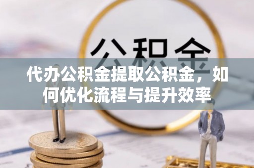 屏南代办公积金提取公积金，如何优化流程与提升效率