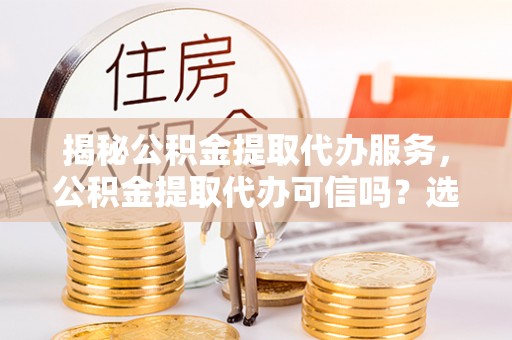 屏南揭秘公积金提取代办服务，公积金提取代办可信吗？选择前你需要知道的真相
