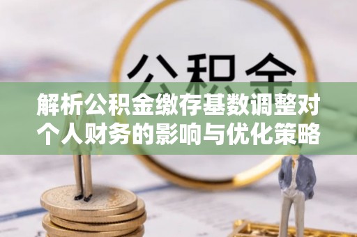 屏南解析公积金缴存基数调整对个人财务的影响与优化策略