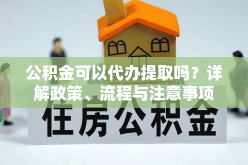 屏南公积金可以代办提取吗？详解政策、流程与注意事项