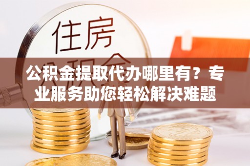 屏南公积金提取代办哪里有？专业服务助您轻松解决难题