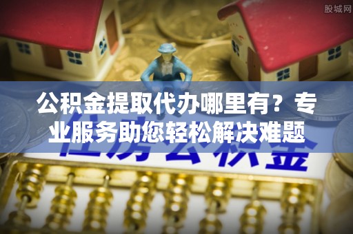 屏南公积金提取代办哪里有？专业服务助您轻松解决难题