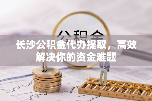 屏南长沙公积金代办提取，高效解决你的资金难题
