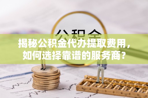 屏南揭秘公积金代办提取费用，如何选择靠谱的服务商？