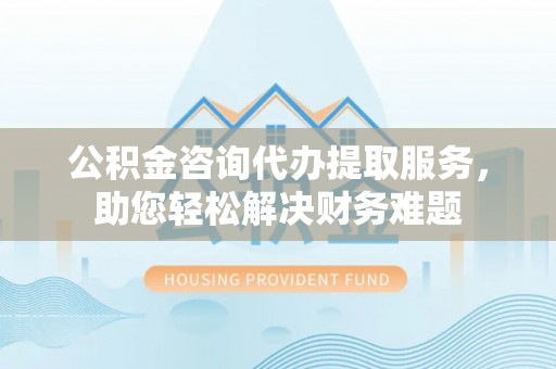 屏南公积金咨询代办提取服务，助您轻松解决财务难题