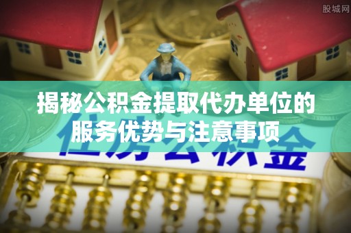 屏南揭秘公积金提取代办单位的服务优势与注意事项