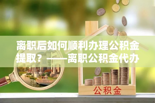 屏南离职后如何顺利办理公积金提取？——离职公积金代办提取全攻略