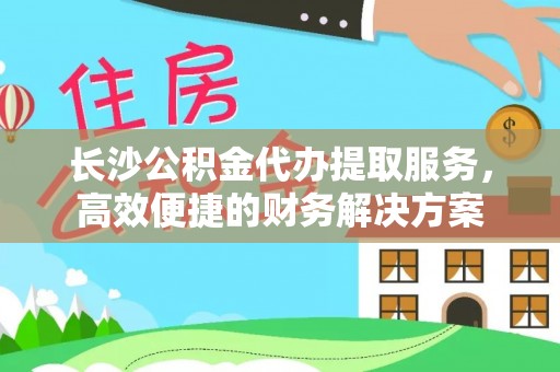 屏南长沙公积金代办提取服务，高效便捷的财务解决方案