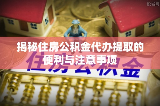 屏南揭秘住房公积金代办提取的便利与注意事项